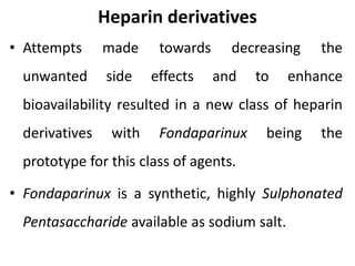 Heparin derivatives
• Attempts made towards decreasing the
unwanted side effects and to enhance
bioavailability resulted in a new class of heparin
derivatives with Fondaparinux being the
prototype for this class of agents.
• Fondaparinux is a synthetic, highly Sulphonated
Pentasaccharide available as sodium salt.
 
