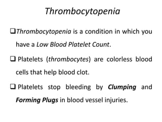 Thrombocytopenia
Thrombocytopenia is a condition in which you
have a Low Blood Platelet Count.
 Platelets (thrombocytes) are colorless blood
cells that help blood clot.
 Platelets stop bleeding by Clumping and
Forming Plugs in blood vessel injuries.
 