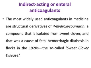 Indirect-acting or enteral
anticoagulants
• The most widely used anticoagulants in medicine
are structural derivatives of 4-hydroxycoumarin, a
compound that is isolated from sweet clover, and
that was a cause of fatal hemorrhagic diathesis in
flocks in the 1920s—the so-called ‘Sweet Clover
Disease.’
 