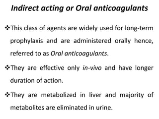 Indirect acting or Oral anticoagulants
This class of agents are widely used for long-term
prophylaxis and are administered orally hence,
referred to as Oral anticoagulants.
They are effective only in-vivo and have longer
duration of action.
They are metabolized in liver and majority of
metabolites are eliminated in urine.
 