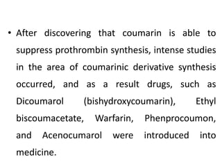 • After discovering that coumarin is able to
suppress prothrombin synthesis, intense studies
in the area of coumarinic derivative synthesis
occurred, and as a result drugs, such as
Dicoumarol (bishydroxycoumarin), Ethyl
biscoumacetate, Warfarin, Phenprocoumon,
and Acenocumarol were introduced into
medicine.
 