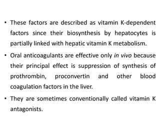 • These factors are described as vitamin K-dependent
factors since their biosynthesis by hepatocytes is
partially linked with hepatic vitamin K metabolism.
• Oral anticoagulants are effective only in vivo because
their principal effect is suppression of synthesis of
prothrombin, proconvertin and other blood
coagulation factors in the liver.
• They are sometimes conventionally called vitamin K
antagonists.
 