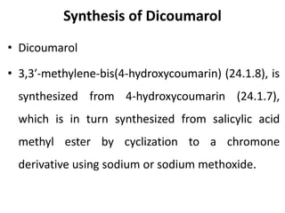 Synthesis of Dicoumarol
• Dicoumarol
• 3,3′-methylene-bis(4-hydroxycoumarin) (24.1.8), is
synthesized from 4-hydroxycoumarin (24.1.7),
which is in turn synthesized from salicylic acid
methyl ester by cyclization to a chromone
derivative using sodium or sodium methoxide.
 