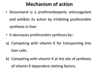 Mechanism of action
• Dicoumarol is a prothrombopenic anticoagulant
and exhibits its action by inhibiting prothrombin
synthesis in liver.
• It decreases prothrombin synthesis by:-
a) Competing with vitamin K for transporting into
liver cells.
b) Competing with vitamin K at the site of synthesis
of vitamin K dependent clotting factors.
 