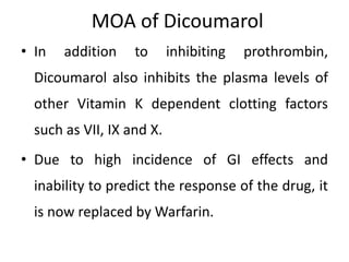 MOA of Dicoumarol
• In addition to inhibiting prothrombin,
Dicoumarol also inhibits the plasma levels of
other Vitamin K dependent clotting factors
such as VII, IX and X.
• Due to high incidence of GI effects and
inability to predict the response of the drug, it
is now replaced by Warfarin.
 