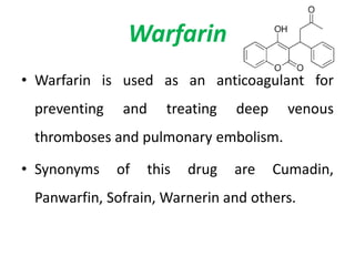 Warfarin
• Warfarin is used as an anticoagulant for
preventing and treating deep venous
thromboses and pulmonary embolism.
• Synonyms of this drug are Cumadin,
Panwarfin, Sofrain, Warnerin and others.
 