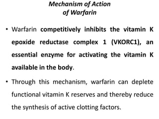 Mechanism of Action
of Warfarin
• Warfarin competitively inhibits the vitamin K
epoxide reductase complex 1 (VKORC1), an
essential enzyme for activating the vitamin K
available in the body.
• Through this mechanism, warfarin can deplete
functional vitamin K reserves and thereby reduce
the synthesis of active clotting factors.
 