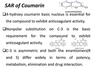 SAR of Coumarin
4-hydroxy coumarin basic nucleus is essential for
the compound to exhibit anticoagulant activity.
Nonpolar substitution on C-3 is the basic
requirement for the compound to exhibit
anticoagulant activity.
C-3 is asymmetric and both the enantiomers(R
and S) differ widely in terms of potency,
metabolism, elimination and drug interaction.
 