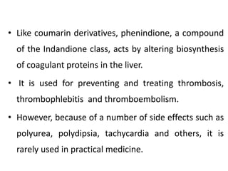 • Like coumarin derivatives, phenindione, a compound
of the Indandione class, acts by altering biosynthesis
of coagulant proteins in the liver.
• It is used for preventing and treating thrombosis,
thrombophlebitis and thromboembolism.
• However, because of a number of side effects such as
polyurea, polydipsia, tachycardia and others, it is
rarely used in practical medicine.
 