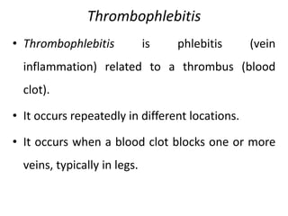 Thrombophlebitis
• Thrombophlebitis is phlebitis (vein
inflammation) related to a thrombus (blood
clot).
• It occurs repeatedly in different locations.
• It occurs when a blood clot blocks one or more
veins, typically in legs.
 