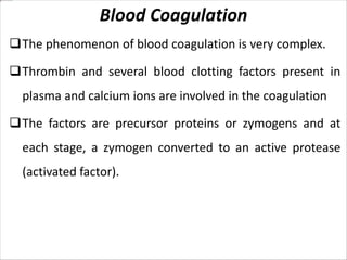 Blood Coagulation
The phenomenon of blood coagulation is very complex.
Thrombin and several blood clotting factors present in
plasma and calcium ions are involved in the coagulation
The factors are precursor proteins or zymogens and at
each stage, a zymogen converted to an active protease
(activated factor).
 
