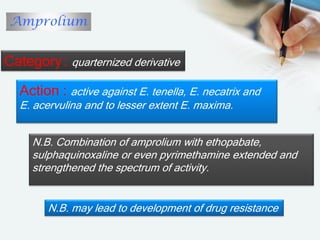 Amprolium
Category: quarternized derivative
Action : active against E. tenella, E. necatrix and
E. acervulina and to lesser extent E. maxima.
N.B. Combination of amprolium with ethopabate,
sulphaquinoxaline or even pyrimethamine extended and
strengthened the spectrum of activity.
N.B. may lead to development of drug resistance
 