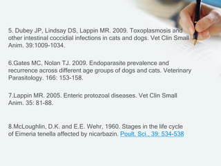 5. Dubey JP, Lindsay DS, Lappin MR. 2009. Toxoplasmosis and
other intestinal coccidial infections in cats and dogs. Vet Clin Small
Anim. 39:1009-1034.
6.Gates MC, Nolan TJ. 2009. Endoparasite prevalence and
recurrence across different age groups of dogs and cats. Veterinary
Parasitology. 166: 153-158.
7.Lappin MR. 2005. Enteric protozoal diseases. Vet Clin Small
Anim. 35: 81-88.
8.McLoughlin, D.K. and E.E. Wehr, 1960. Stages in the life cycle
538-534:39Poult. Sci.,affected by nicarbazin.Eimeria tenellaof
 