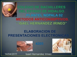 COLEGIO DE BACHILLERES        DEL ESTADO DE HIDALGO.              PLANTEL NOPALA 02        METODOS ANTICONSEPTIVOS.“ ISAEL HERNANDEZ IRINEO”ELABORACION DE PRESENTACIONES ELECTRONICAS  4205 14/04/2011 1 Isael Hernandez Irineo 