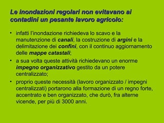 Le inondazioni regolari non evitavano ai
contadini un pesante lavoro agricolo:

• infatti l’inondazione richiedeva lo scavo e la
  manutenzione di canali, la costruzione di argini e la
  delimitazione dei confini, con il continuo aggiornamento
  delle mappe catastali;
• a sua volta queste attività richiedevano un enorme
  impegno organizzativo gestito da un potere
  centralizzato;
• proprio queste necessità (lavoro organizzato / impegni
  centralizzati) portarono alla formazione di un regno forte,
  accentrato e ben organizzato, che durò, fra alterne
  vicende, per più di 3000 anni.
 