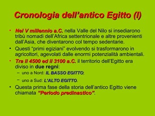 Cronologia dell’antico Egitto (I)
• Nel V millennio a.C. nella Valle del Nilo si insediarono
  tribù nomadi dell’Africa settentrionale e altre provenienti
  dall’Asia, che diventarono col tempo sedentarie.
• Questi “primi egiziani” evolvendo si trasformarono in
  agricoltori, agevolati dalle enormi potenzialità ambientali.
• Tra il 4500 ed il 3100 a.C. il territorio dell’Egitto era
  diviso in due regni:
   – uno a Nord: IL BASSO EGITTO;
                          EGITTO
   – uno a Sud: L’ALTO EGITTO.
                       EGITTO
• Questa prima fase della storia dell’antico Egitto viene
  chiamata “Periodo predinastico”.
                     predinastico”
 