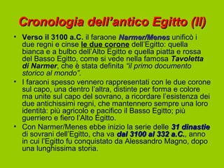 Cronologia dell’antico Egitto (II)
• Verso il 3100 a.C. il faraone Narmer/Menes unificò i
  due regni e cinse le due corone dell’Egitto: quella
  bianca e a bulbo dell’Alto Egitto e quella piatta e rossa
  del Basso Egitto, come si vede nella famosa Tavoletta
  di Narmer, che è stata definita “il primo documento
  storico al mondo”.
• I faraoni spesso vennero rappresentati con le due corone
  sul capo, una dentro l’altra, distinte per forma e colore
  ma unite sul capo del sovrano, a ricordare l’esistenza dei
  due antichissimi regni, che mantennero sempre una loro
  identità: più agricolo e pacifico il Basso Egitto; più
  guerriero e fiero l’Alto Egitto.
• Con Narmer/Menes ebbe inizio la serie delle 31 dinastie
  di sovrani dell’Egitto, cha va dal 3100 al 332 a.C., anno
                                                   a.C.
  in cui l’Egitto fu conquistato da Alessandro Magno, dopo
  una lunghissima storia.
 