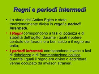 Regni e periodi intermedi
• La storia dell’Antico Egitto è stata
  tradizionalmente divisa in regni e periodi
  intermedi.
• I Regni corrispondono a fasi di potenza e di
  stabilità dell’Egitto, durante i quali il potere
  centrale dei faraoni era ben saldo e il regno era
  unito;
• I periodi intermedi corrispondono invece a fasi
  di debolezza e di frammentazione politica,
  durante i quali il regno era diviso o addirittura
  venne occupato da invasori stranieri.
 