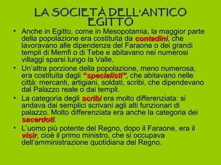 LA SOCIET À DELL’ANTICO
              EGITTO
• Anche in Egitto, come in Mesopotamia, la maggior parte
  della popolazione era costituita da contadini, che
                                         contadini
  lavoravano alle dipendenze del Faraone o dei grandi
  templi di Memfi o di Tebe e abitavano nei numerosi
  villaggi sparsi lungo la Valle.
• Un’altra porzione della popolazione, meno numerosa,
  era costituita dagli “specialisti”, che abitavano nelle
                         specialisti”
  città: mercanti, artigiani, soldati, scribi, che dipendevano
  dal Palazzo reale o dai templi.
• La categoria degli scribi era molto differenziata: si
  andava dai semplici scrivani agli alti funzionari di
  palazzo. Molto differenziata era anche la categoria dei
  sacerdoti.
  sacerdoti
• L’uomo più potente del Regno, dopo il Faraone, era il
  visir, cioè il primo ministro, che si occupava
  visir
  dell’amministrazione quotidiana del Regno.
 