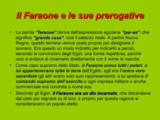 Il Faraone e le sue prerogative
•   La parola “faraone” deriva dall'espressione egiziana “per-aa”, che
                                                             “per-aa”
    significa "grande casa“, cioè il palazzo reale. A partire Nuovo
                        casa“
    Regno, questo termine veniva usato proprio per designare il
    sovrano. Era questo un modo indiretto per indicarlo e perciò,
    secondo le convinzioni degli Egizi, una forma rispettosa, perché
    così si evitava di chiamarlo direttamente con il nome di nascita.
•   Come capo supremo dello Stato, il Faraone aveva tutti i poteri, a
    lui appartenevano tutte le terre dell’Egitto, egli era l’unico vero
    sacerdote (gli altri erano solo suoi rappresentanti), a lui spettava il
    comando supremo dell’esercito e ogni impresa militare o anche
    commerciale era condotta a nome suo.
•   Secondo gli Egizi, il Faraone era un dio incarnato, che discendeva
                                                incarnato
    dal cielo per regnare su di loro, e proprio per questa ragione si
    consideravano un popolo eletto.
 