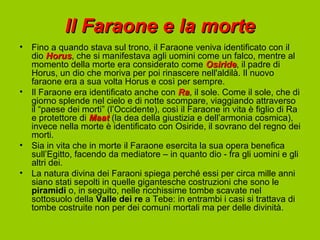 Il Faraone e la morte
•   Fino a quando stava sul trono, il Faraone veniva identificato con il
    dio Horus, che si manifestava agli uomini come un falco, mentre al
         Horus
    momento della morte era considerato come Osiride, il padre di
                                                    Osiride
    Horus, un dio che moriva per poi rinascere nell'aldilà. Il nuovo
    faraone era a sua volta Horus e così per sempre.
•   Il Faraone era identificato anche con Ra, il sole. Come il sole, che di
                                            Ra
    giorno splende nel cielo e di notte scompare, viaggiando attraverso
    il “paese dei morti” (l’Occidente), così il Faraone in vita è figlio di Ra
    e protettore di Maat (la dea della giustizia e dell’armonia cosmica),
    invece nella morte è identificato con Osiride, il sovrano del regno dei
    morti.
•   Sia in vita che in morte il Faraone esercita la sua opera benefica
    sull’Egitto, facendo da mediatore – in quanto dio - fra gli uomini e gli
    altri dei.
•   La natura divina dei Faraoni spiega perché essi per circa mille anni
    siano stati sepolti in quelle gigantesche costruzioni che sono le
    piramidi o, in seguito, nelle ricchissime tombe scavate nel
    sottosuolo della Valle dei re a Tebe: in entrambi i casi si trattava di
    tombe costruite non per dei comuni mortali ma per delle divinità.
 