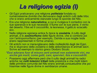 La religione egizia (I)
• Gli Egizi praticavano una religione politeista fondata su
  numerosissime divinità che derivavano dagli antichi culti delle tribù
  che si erano anticamente stanziate lungo le sponde del Nilo.
• Era una religione naturalistica, a cui si rivolgeva il contadino con le
  sue speranze e le sue necessità: il fiume con le sue piene, il vento
  del deserto, l’ibis ed il coccodrillo, la leonessa, il gatto,lo sciacallo
  ecc.
• Nella religione egiziana antica fu tipica la zoolatria, il culto degli
  animali, e lo zoomorfismo delle figure divine, che si combinò poi
  con l’antropomorfismo (per esempio, Osiride e sua moglie Iside
  erano rappresentati in forma umana).
• Gli antichi non si meravigliavano della molteplicità degli dei Egizi,
  ma si stupivano della zoolatria e della abbondanza di animali sacri.
  Scrive ad esempio lo storico greco Diodoro Siculo:
“Essi adorano fuor di misura certi animali non solamente vivi, ma
  anche già morti, come gatti, cani, sparvieri, ibis e coccodrilli.
• Possiamo oggi affermare però che il culto degli animali ha radici
  antiche nei culti totemici tribali della preistoria e che molti totem
  delle primitive comunità del Nilo erano animali,consuetudine che poi
  trasmise nelle figure divine in sembianze umane.
 