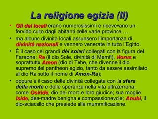 La religione egizia (II)
• Gli dei locali erano numerosissimi e ricevevano un
  fervido culto dagli abitanti delle varie province …
• ma alcune divinità locali assunsero l’importanza di
  divinità nazionali e vennero venerate in tutto l’Egitto.
• È il caso dei grandi dèi solari collegati con la figura del
  Faraone: Ra (il dio Sole, divinità di Memfi), Horus e
  soprattutto Amon (dio di Tebe, che divenne il dio
  supremo del pantheon egizio, tanto da essere assimilato
  al dio Ra sotto il nome di Amon-Ra);
• oppure è il caso delle divinità collegate con la sfera
  della morte e delle speranza nella vita ultraterrena,
  come Osiride, dio dei morti e loro giudice; sua moglie
         Osiride
  Iside, dea-madre benigna e compassionevole; Anubi, il
  Iside                                              Anubi
  dio-sciacallo che presiede alla mummificazione.
 