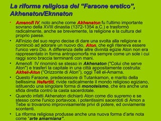 La riforma religiosa del “Faraone eretico”,
Akhenaton/Eknnaton
• Amenofi IV, noto anche come Akhenaton fu l'ultimo importante
              IV
  sovrano della XVIII dinastia (1372-1354 a.C.) e trasformò
  radicalmente, anche se brevemente, la religione e la cultura del
  proprio paese.
• All'inizio del suo regno decise di dare una svolta alla religione e
  cominciò ad adorare un nuovo dio, Aton, che egli riteneva essere
                                         Aton
  l'unico vero Dio. A differenza delle altre divinità egizie Aton non era
  rappresentato in forma antropomorfa ma sempre come un sole i cui
  raggi sono braccia terminanti con mani.
• Amenofi IV rinominò se stesso in Akhenaton ("Colui che serve
  Aton") e trasferì la capitale in una città appositamente costruita:
  Akhet-Aton (“Orizzonte di Aton”), oggi Tell el-Amarna.
• Questo Faraone, predecessore di Tutankamon, e marito della
  bellissima Nefertiti, rivide radicalmente il mondo religioso egiziano,
               Nefertiti
  istituendo una singolare forma di monoteismo, che era anche una
  sfida diretta contro la casta sacerdotale.
• Quando infatti Akhenaton dichiarò Aton come dio supremo e se
  stesso come l'unico portavoce, i potentissimi sacerdoti di Amon a
  Tebe si trovarono improvvisamente privi di potere, ed ovviamente
  scontenti.
• La riforma religiosa produsse anche una nuova forma d’arte nota
  come “arte amarniana”.
 