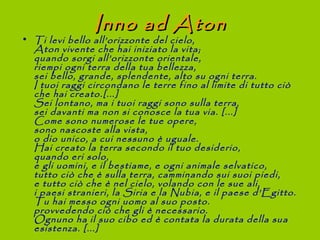 Inno ad Aton
• Ti levi bello all’orizzonte del cielo,
  Aton vivente che hai iniziato la vita;
  quando sorgi all’orizzonte orientale,
  riempi ogni terra della tua bellezza,
  sei bello, grande, splendente, alto su ogni terra.
  I tuoi raggi circondano le terre fino al limite di tutto ciò
  che hai creato.[...]
  Sei lontano, ma i tuoi raggi sono sulla terra,
  sei davanti ma non si conosce la tua via. [...]
  Come sono numerose le tue opere,
  sono nascoste alla vista,
  o dio unico, a cui nessuno è uguale.
  Hai creato la terra secondo il tuo desiderio,
  quando eri solo,
  e gli uomini, e il bestiame, e ogni animale selvatico,
  tutto ciò che è sulla terra, camminando sui suoi piedi,
  e tutto ciò che è nel cielo, volando con le sue ali,
  i paesi stranieri, la Siria e la Nubia, e il paese d’Egitto.
  Tu hai messo ogni uomo al suo posto.
  provvedendo ciò che gli è necessario.
  Ognuno ha il suo cibo ed è contata la durata della sua
  esistenza. [...]
 