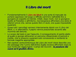 Il Libro dei morti

•   Fondamentalmente il Libro dei Morti è una sorta di manuale da
    portarsi appresso nel lungo e difficile cammino nell'aldilà fino a
    giungere al cospetto di Osiride. Infatti, dopo morti, non si giungeva
    subito al Paradiso o all'Inferno, ma bisognava affrontare una serie di
    ulteriori prove che, senza questo libro in aiuto, era quasi impossibile
    superare.
•   Quasi tutti i sarcofagi vennero internamente dipinti con il Libro dei
    Morti, o, in alternativa, il papiro veniva posizionato accanto alla
    mummia del defunto.
•   Lo scopo del testo è per l'appunto, il conseguimento di spirito eletto
    al quale si giunge attraverso un percorso disseminato di pericoli e
    insidie, che si possono superare solo conoscendo e recitando le
    formule magiche appropriate.
•   Nel capitolo centoventicinque del Libro dei morti viene descritto uno
    dei passaggi che l’uomo dell’Antico Egitto doveva affrontare dopo la
    sua morte per raggiungere i Campi dei Giunchi : la pesatura del
    cuore ed il giudizio divino.
                            divino
 