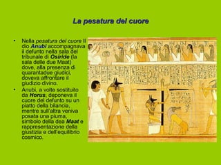 La pesatura del cuore

•   Nella pesatura del cuore Il
    dio Anubi accompagnava
    il defunto nella sala del
    tribunale di Osiride (la
    sala delle due Maat)
    dove, alla presenza di
    quarantadue giudici,
    doveva affrontare il
    giudizio divino.
•   Anubi, a volte sostituito
    da Horus, deponeva il
    cuore del defunto su un
    piatto della bilancia,
    mentre sull’altra veniva
    posata una piuma,
    simbolo della dea Maat e
    rappresentazione della
    giustizia e dell’equilibrio
    cosmico.
 