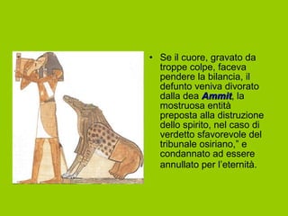 • Se il cuore, gravato da
  troppe colpe, faceva
  pendere la bilancia, il
  defunto veniva divorato
  dalla dea Ammit, la
              Ammit
  mostruosa entità
  preposta alla distruzione
  dello spirito, nel caso di
  verdetto sfavorevole del
  tribunale osiriano,” e
  condannato ad essere
  annullato per l’eternità.
 