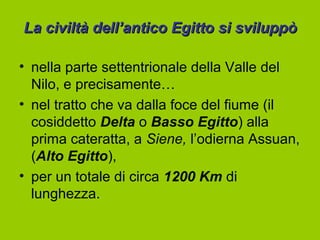 La civiltà dell’antico Egitto si sviluppò

• nella parte settentrionale della Valle del
  Nilo, e precisamente…
• nel tratto che va dalla foce del fiume (il
  cosiddetto Delta o Basso Egitto) alla
  prima cateratta, a Siene, l’odierna Assuan,
  (Alto Egitto),
• per un totale di circa 1200 Km di
  lunghezza.
 
