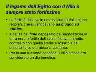 Il legame dell’Egitto con il Nilo è
sempre stato fortissimo
• La fertilità della valle era assicurata dalle piene
  regolari, che si verificavano da giugno ad
  ottobre;
• a causa del limo depositato dall’inondazione la
  terra nera e fertile della valle faceva un netto
  contrasto con quella sterile e rossiccia del
  deserto libico e arabico circostante.
• Per la sua funzione benefica, il Nilo stesso era
  considerato un dio benefico…
 