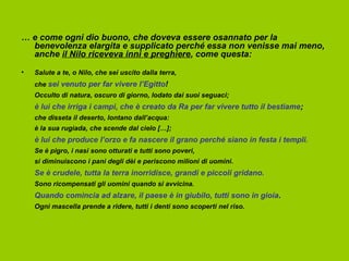 … e come ogni dio buono, che doveva essere osannato per la
  benevolenza elargita e supplicato perché essa non venisse mai meno,
  anche il Nilo riceveva inni e preghiere, come questa:

•   Salute a te, o Nilo, che sei uscito dalla terra,
    che sei venuto per far vivere l’Egitto!
    Occulto di natura, oscuro di giorno, lodato dai suoi seguaci;
    è lui che irriga i campi, che è creato da Ra per far vivere tutto il bestiame;
    che disseta il deserto, lontano dall’acqua:
    è la sua rugiada, che scende dal cielo […];
    è lui che produce l’orzo e fa nascere il grano perché siano in festa i templi.
    Se è pigro, i nasi sono otturati e tutti sono poveri,
    si diminuiscono i pani degli dèi e periscono milioni di uomini.
    Se è crudele, tutta la terra inorridisce, grandi e piccoli gridano.
    Sono ricompensati gli uomini quando si avvicina.
    Quando comincia ad alzare, il paese è in giubilo, tutti sono in gioia.
    Ogni mascella prende a ridere, tutti i denti sono scoperti nel riso.
 