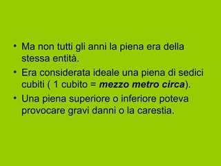 • Ma non tutti gli anni la piena era della
  stessa entità.
• Era considerata ideale una piena di sedici
  cubiti ( 1 cubito = mezzo metro circa).
• Una piena superiore o inferiore poteva
  provocare gravi danni o la carestia.
 