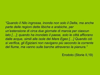 “Quando il Nilo ingrossa, inonda non solo il Delta, ma anche
parte delle regioni dette libiche e arabiche, per
un’estensione di circa due giornate di marcia per ciascun
lato […]; quando ha inondato il paese, solo le città affiorano
dalle acque, simili alle isole del Mare Egeo […] Quando ciò
si verifica, gli Egiziani non navigano più secondo la corrente
del fiume, ma vanno sulle barche attraverso la pianura.”

                                       Erodoto (Storie II,19)
 