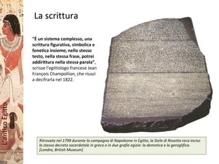 L’anticoEgitto
La scrittura
Ritrovata nel 1799 durante la campagna di Napoleone in Egitto, la Stele di Rosetta reca inciso
lo stesso decreto sacerdotale in greco e in due grafie egizie: la demotica e la geroglifica.
[Londra, British Museum]
“È un sistema complesso, una
scrittura figurativa, simbolica e
fonetica insieme, nello stesso
testo, nella stessa frase, potrei
addirittura nella stessa parola”,
scrisse l’egittologo francese Jean
François Champollion, che riuscì
a decifrarla nel 1822.
 