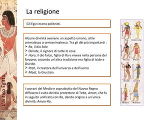 L’anticoEgitto
La religione
Gli Egizi erano politeisti.Gli Egizi erano politeisti.
Alcune divinità avevano un aspetto umano, altre
animalesco o semianimalesco. Tra gli dèi più importanti :
 Ra, il dio Sole
 Osiride, il signore di tutte le cose
 Horo, il dio falco, figlio di Ra e viveva nella persona del
faraone; secondo un’altra tradizione era figlio di Iside e
Osiride.
 Ptah, il creatore dell’universo e dell’uomo
 Maat, la Giustizia
Alcune divinità avevano un aspetto umano, altre
animalesco o semianimalesco. Tra gli dèi più importanti :
 Ra, il dio Sole
 Osiride, il signore di tutte le cose
 Horo, il dio falco, figlio di Ra e viveva nella persona del
faraone; secondo un’altra tradizione era figlio di Iside e
Osiride.
 Ptah, il creatore dell’universo e dell’uomo
 Maat, la Giustizia
I sovrani del Medio e soprattutto del Nuovo Regno
diffusero il culto del dio protettore di Tebe, Amon, che fu
in seguito unificato con Ra, dando origine a un’unica
divinità: Amon-Ra.
I sovrani del Medio e soprattutto del Nuovo Regno
diffusero il culto del dio protettore di Tebe, Amon, che fu
in seguito unificato con Ra, dando origine a un’unica
divinità: Amon-Ra.
 