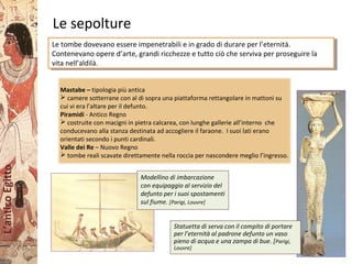 L’anticoEgitto
Le sepolture
Mastabe – tipologia più antica
 camere sotterrane con al di sopra una piattaforma rettangolare in mattoni su
cui vi era l’altare per il defunto.
Piramidi - Antico Regno
 costruite con macigni in pietra calcarea, con lunghe gallerie all’interno che
conducevano alla stanza destinata ad accogliere il faraone. I suoi lati erano
orientati secondo i punti cardinali.
Valle dei Re – Nuovo Regno
 tombe reali scavate direttamente nella roccia per nascondere meglio l’ingresso.
Le tombe dovevano essere impenetrabili e in grado di durare per l’eternità.
Contenevano opere d’arte, grandi ricchezze e tutto ciò che serviva per proseguire la
vita nell’aldilà.
Le tombe dovevano essere impenetrabili e in grado di durare per l’eternità.
Contenevano opere d’arte, grandi ricchezze e tutto ciò che serviva per proseguire la
vita nell’aldilà.
Modellino di imbarcazione
con equipaggio al servizio del
defunto per i suoi spostamenti
sul fiume. [Parigi, Louvre]
Statuetta di serva con il compito di portare
per l’eternità al padrone defunto un vaso
pieno di acqua e una zampa di bue. [Parigi,
Louvre]
 