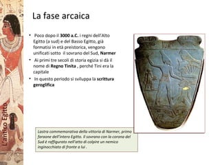 L’anticoEgitto
La fase arcaica
Lastra commemorativa della vittoria di Narmer, primo
faraone dell’intero Egitto. Il sovrano con la corona del
Sud è raffigurato nell’atto di colpire un nemico
inginocchiato di fronte a lui .
• Poco dopo il 3000 a.C. i regni dell’Alto
Egitto (a sud) e del Basso Egitto, già
formatisi in età preistorica, vengono
unificati sotto il sovrano del Sud, Narmer
• Ai primi tre secoli di storia egizia si dà il
nome di Regno Tinita , perché Tini era la
capitale
• In questo periodo si sviluppa la scrittura
geroglifica
 