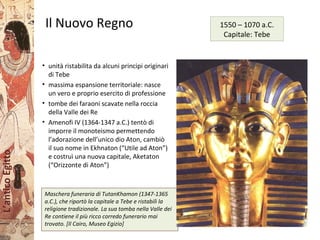L’anticoEgitto
Il Nuovo Regno
• unità ristabilita da alcuni principi originari
di Tebe
• massima espansione territoriale: nasce
un vero e proprio esercito di professione
• tombe dei faraoni scavate nella roccia
della Valle dei Re
• Amenofi IV (1364-1347 a.C.) tentò di
imporre il monoteismo permettendo
l’adorazione dell’unico dio Aton, cambiò
il suo nome in Ekhnaton (“Utile ad Aton”)
e costruì una nuova capitale, Aketaton
(“Orizzonte di Aton”)
Maschera funeraria di TutanKhamon (1347-1365
a.C.), che riportò la capitale a Tebe e ristabilì la
religione tradizionale. La sua tomba nella Valle dei
Re contiene il più ricco corredo funerario mai
trovato. [Il Cairo, Museo Egizio]
1550 – 1070 a.C.
Capitale: Tebe
 