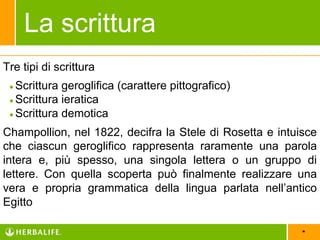 *
Tre tipi di scrittura
●Scrittura geroglifica (carattere pittografico)
●Scrittura ieratica
●Scrittura demotica
Champollion, nel 1822, decifra la Stele di Rosetta e intuisce
che ciascun geroglifico rappresenta raramente una parola
intera e, più spesso, una singola lettera o un gruppo di
lettere. Con quella scoperta può finalmente realizzare una
vera e propria grammatica della lingua parlata nell’antico
Egitto
La scrittura
 