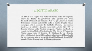 c. EGITTO ARABO
Dal 640 al 1517 l'Egitto fece parte del mondo arabo. In un primo
tempo fu diretto da governatori che agivano per conto
dei califfi Omayyadi di Damasco. Nel 747 gli Omayyadi furono
detronizzati e l'unità del mondo arabo si ruppe. L'Egitto rimase
comunque sotto il dominio del Califfato abbaside, i cui sovrani
riuscirono a stabilire dinastie semi-indipendenti. Nel 969 la
dinastia fatimide della Tunisia conquistò l'Egitto, stabilendo la
propria capitale al Cairo. Questa dinastia ebbe fine nel 1174, quando
l'Egitto cadde sotto il dominio di Saladino, la cui dinastia,
gli Ayyubidi, durò fino al 1252. Ad essi subentrarono i Mamelucchi,
che governarono, sotto la sovranità dei califfi abbasidi, fino al 1517,
quando l'Egitto divenne parte dell'Impero ottomano.
 