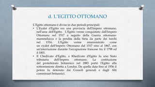 d. L’EGITTO OTTOMANO
L’Egitto ottomano è diviso in due periodi principali:
• L'Eyalet d'Egitto era una provincia dell'Impero ottomano,
nell'area dell'Egitto. L'Egitto venne conquistato dall'Impero
Ottomano nel 1517 a seguito della Guerra ottomano-
mammelucca e la perdita della Siria da parte dei turchi
nel 1516. L'Egitto venne amministrato come
un eyalet dell'Impero Ottomano dal 1517 sino al 1867, con
un'interruzione durante l'occupazione francese tra il 1798 ed
il 1801.
• Il Chedivato d'Egitto, o Khedivato d'Egitto fu uno Stato
tributario dell'Impero ottomano. La costituzione
del protettorato britannico nel 1883 portò l'Egitto alla
sottomissione diretta a Londra. Da quella data fino al 1936 il
potere fu detenuto dai Consoli generali e dagli Alti
commissari britannici.
 