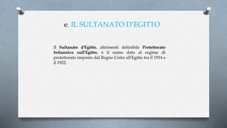 e. IL SULTANATO D’EGITTO
Il Sultanato d'Egitto, altrimenti definibile Protettorato
britannico sull'Egitto, è il nome dato al regime di
protettorato imposto dal Regno Unito all'Egitto tra il 1914 e
il 1922.
 