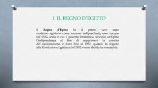 f. IL REGNO D’EGITTO
Il Regno d'Egitto fu il primo vero stato
moderno egiziano come nazione indipendente; esso nacque
nel 1922, anno in cui il governo britannico concesse all'Egitto
l'indipendenza al fine di sopprimere la crescita
del nazionalismo, e durò fino al 1953, quando in seguito
alla Rivoluzione Egiziana del 1952 venne abolita la monarchia.
 
