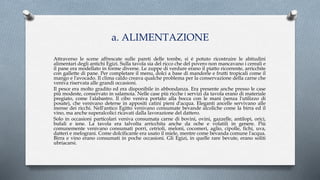 a. ALIMENTAZIONE
Attraverso le scene affrescate sulle pareti delle tombe, si é potuto ricostruire le abitudini
alimentari degli antichi Egizi. Sulla tavola sia del ricco che del povero non mancavano i cereali e
il pane era modellato in forme diverse. Le zuppe di verdure erano il piatto ricorrente, arricchite
con gallette di pane. Per completare il menu, dolci a base di mandorle e frutti tropicali come il
mango e l'avocado. Il clima caldo creava qualche problema per la conservazione della carne che
veniva riservata alle grandi occasioni.
Il pesce era molto gradito ed era disponibile in abbondanza. Era presente anche presso le case
più modeste, conservato in salamoia. Nelle case più ricche i servizi da tavola erano di materiale
pregiato, come l'alabastro. Il cibo veniva portato alla bocca con le mani (senza l'utilizzo di
posate), che venivano deterse in appositi catini pieni d'acqua. Eleganti ancelle servivano alle
mense dei ricchi. Nell'antico Egitto venivano consumate bevande alcoliche come la birra ed il
vino, ma anche superalcolici ricavati dalla lavorazione del dattero.
Solo in occasioni particolari veniva consumata carne di bovini, ovini, gazzelle, antilopi, orici,
bufali e iene. La tavola era talvolta arricchita anche da oche e volatili in genere. Più
comunemente venivano consumati porri, cetrioli, meloni, cocomeri, aglio, cipolle, fichi, uva,
datteri e melograni. Come dolcificante era usato il miele, mentre come bevanda comune l'acqua.
Birra e vino erano consumati in poche occasioni. Gli Egizi, in quelle rare bevute, erano soliti
ubriacarsi.
 
