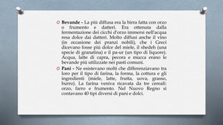 O Bevande - La più diffusa era la birra fatta con orzo
o frumento e datteri. Era ottenuta dalla
fermentazione dei cicchi d'orzo immersi nell'acqua
resa dolce dai datteri. Molto diffusi anche il vino
(in occasione dei pranzi nobili), che i Greci
dicevano fosse più dolce del miele, il shedeh (una
specie di granatina) e il pa-ur (un tipo di liquore).
Acqua, latte di capra, pecora e mucca erano le
bevande più utilizzate nei pasti comuni.
O Pani - Ne esistevano molti che differenziavano tra
loro per il tipo di farina, la forma, la cottura e gli
ingredienti (miele, latte, frutta, uova, grasso,
burro). La farina veniva ricavata da tre cereali:
orzo, farro e frumento. Nel Nuovo Regno si
contavano 40 tipi diversi di pani e dolci.
 