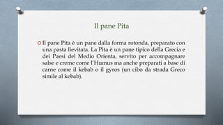 Il pane Pita
O Il pane Pita è un pane dalla forma rotonda, preparato con
una pasta lievitata. La Pita è un pane tipico della Grecia e
dei Paesi del Medio Orienta, servito per accompagnare
salse e creme come l’Humus ma anche preparati a base di
carne come il kebab o il gyros (un cibo da strada Greco
simile al kebab).
 